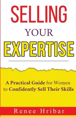 Selling Your Expertise: A Practical Guide for Women to Confidently Sell Their Skills by Hribar, Renee