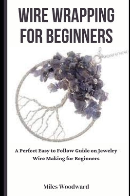 Wire Wrapping for Beginners: A Perfect Easy to Follow Guide on Jewelry Wire Making for Beginners by Woodward, Miles