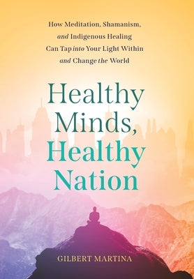 Healthy Minds, Healthy Nation: How Meditation, Shamanism, and Indigenous Healing Can Tap into Your Light Within and Change the World by Martina, Gilbert