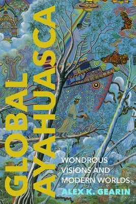 Global Ayahuasca: Wondrous Visions and Modern Worlds by Gearin, Alex K.