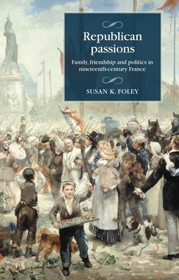 Republican Passions: Family, Friendship and Politics in Nineteenth-Century France by Foley, Susan K.