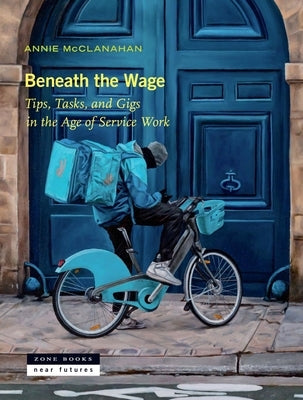 Beneath the Wage: Tips, Tasks, and Gigs in the Age of Service Work by McClanahan, Annie