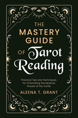 The Mastery Guide of Tarot Reading: Practical Tips and Techniques for Channeling the Mystical Powers of the Cards by Grant, Aleena T.