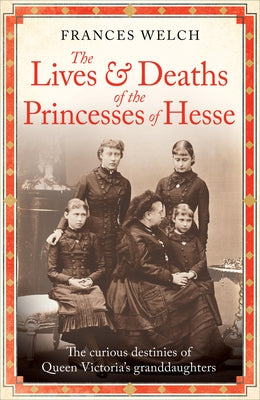 The Lives and Deaths of the Princesses of Hesse: The Curious Destinies of Queen Victoria's Granddaughters by Welch, Frances