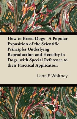 How to Breed Dogs - A Popular Exposition of the Scientific Principles Underlying Reproduction and Heredity in Dogs, with Special Reference to their Pr by Whitney, Leon F.