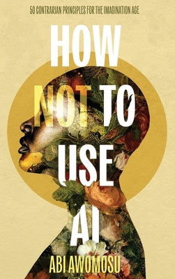 How Not To Use AI: 50 Contrarian Principles for the Imagination Age by Awomosu, Abi