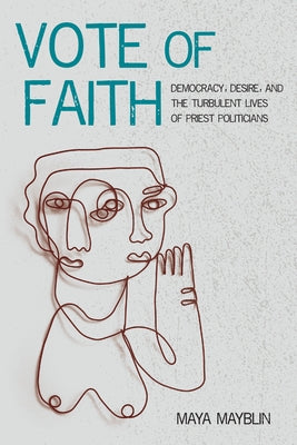 Vote of Faith: Democracy, Desire, and the Turbulent Lives of Priest Politicians by Mayblin, Maya