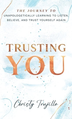 Trusting You: The journey to unapologetically learning to listen, believe, and trust yourself again by Trujillo, Christy