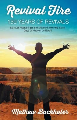 Revival Fire - 150 Years of Revivals, Spiritual Awakenings and Moves of the Holy Spirit: Days of Heaven on Earth! by Backholer, Mathew