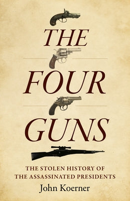 The Four Guns: The Stolen History of the Assassinated Presidents by Koerner, John