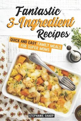 Fantastic 3-Ingredient Recipes: Quick and Easy Family Meals for Super Moms by Sharp, Stephanie