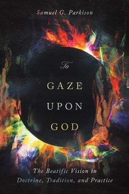 To Gaze Upon God: The Beatific Vision in Doctrine, Tradition, and Practice by Parkison, Samuel