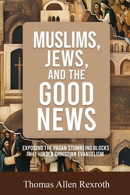 Muslims, Jews, and the Good News: Exposing The Pagan Stumbling Blocks That Hinder Christian Evangelism by Rexroth, Thomas Allen