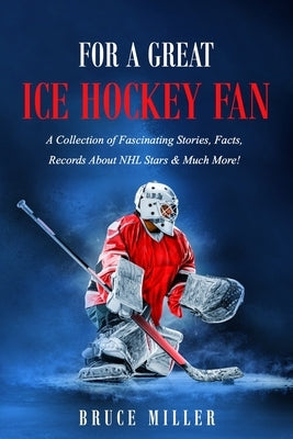 For a Great Ice Hockey Fan: A Collection of Fascinating Stories, Facts, Records About NHL Stars & Much More! by Miller