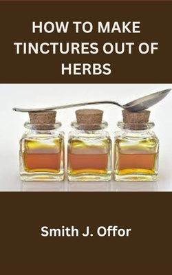 How to Make Tinctures Out of Herbs by Offor, Smith J.