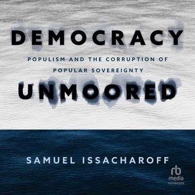 Democracy Unmoored: Populism and the Corruption of Popular Sovereignty by Issacharoff, Samuel