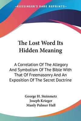 The Lost Word Its Hidden Meaning: A Correlation Of The Allegory And Symbolism Of The Bible With That Of Freemasonry And An Exposition Of The Secret Do by Steinmetz, George H.