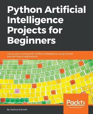 Python Artificial Intelligence Projects for Beginners: Get up and running with Artificial Intelligence using 8 smart and exciting AI applications by Eckroth, Joshua