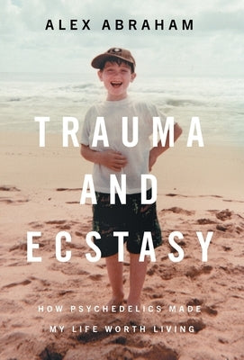 Trauma and Ecstasy: How Psychedelics Made My Life Worth Living by Abraham, Alex