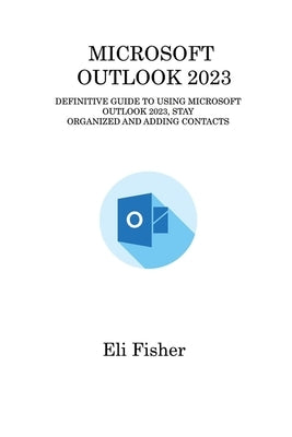 Microsoft Outlook 2023: Definitive Guide to Using Microsoft Outlook 2023, Stay Organized and Adding Contacts by Fisher, Eli