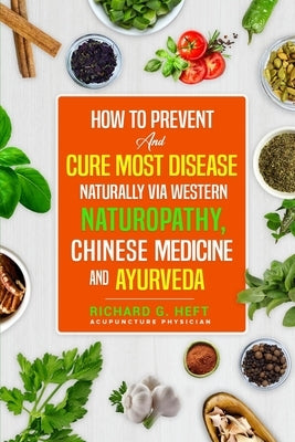 How to Prevent and Cure Most Disease Naturally via Western Naturopathy, Chinese Medicine and Ayurveda by Heft, Richard G.