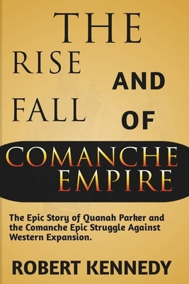 The Rise and Fall of Comanche Empire: The Epic Story of Quanah Parker and the Comanche Epic Struggle Against Western Expansion by Kennedy, Robert