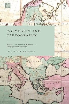 Copyright and Cartography: History, Law, and the Circulation of Geographical Knowledge by Alexander, Isabella