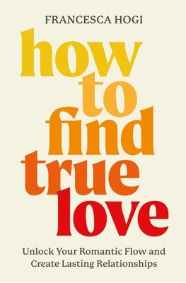 How to Find True Love: Unlock Your Romantic Flow and Create Lasting Relationships by Hogi, Francesca