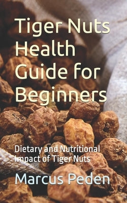 Tiger Nuts Health Guide for Beginners: Dietary and Nutritional Impact of Tiger Nuts by Peden, Marcus