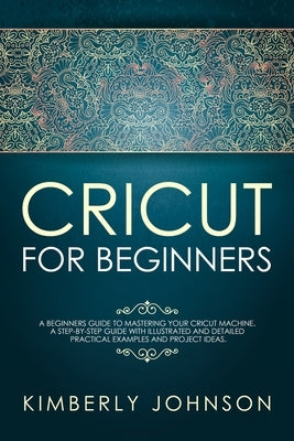 Cricut For Beginners: A Beginner's Guide to Mastering Your Cricut Machine. A Step-by-Step Guide with Illustrated and Detailed Practical Exam by Johnson, Kimberly