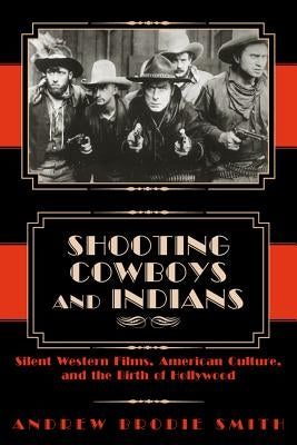 Shooting Cowboys and Indians: Silent Western Films, American Culture, and the Birth of Hollywood by Smith, Andrew Brodie