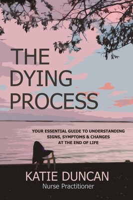 The Dying Process: Your Essential Guide To Understanding Signs, Symptoms & Changes At The End Of Life by Duncan, Nurse Practitioner Katie