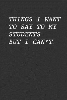 Things I Want To Say To My Students But I Can't: Funny Teacher Gift by Appreciation, Teacher