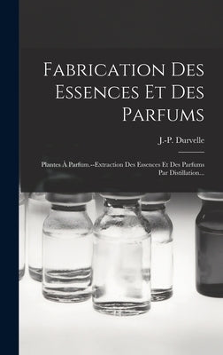 Fabrication Des Essences Et Des Parfums: Plantes À Parfum.--extraction Des Essences Et Des Parfums Par Distillation... by Durvelle, J. -P