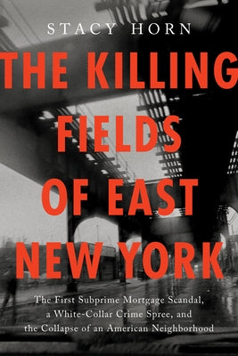 The Killing Fields of East New York: The First Subprime Mortgage Scandal, a White-Collar Crime Spree, and the Collapse of an American Neighborhood by Horn, Stacy