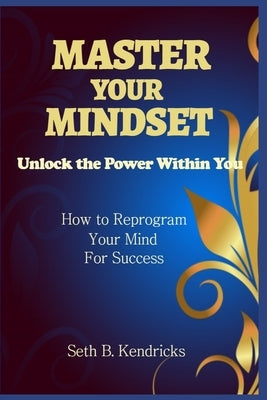 Master Your Mindset - Unlock the Power Within You - How To Reprogram Your Mind for Success by Kendricks, Seth B.