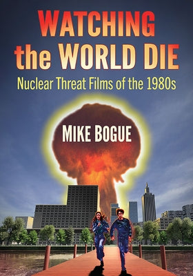 Watching the World Die: Nuclear Threat Films of the 1980s by Bogue, Mike
