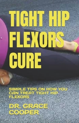 Tight Hip Flexors Cure: Simple Tips on How You Can Treat Tight Hip Flexors by Cooper, Grace