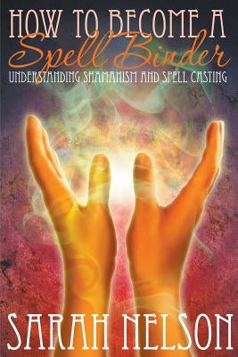 How to Become a Spell Binder: Understanding Shamanism and Spell Casting by Nelson, Sarah