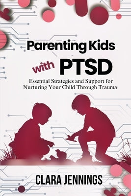 Parenting Kids with PTSD: Essential Strategies and Support for Nurturing Your Child Through Trauma by Jennings, Clara