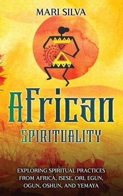 African Spirituality: Exploring Spiritual Practices from Africa, Isese, Ori, Egun, Ogun, Oshun, and Yemaya by Silva, Mari