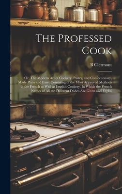 The Professed Cook; or, The Modern art of Cookery, Pastry, and Confectionary, Made Plain and Easy. Consisting of the Most Approved Methods in the Fren by Clermont, B.