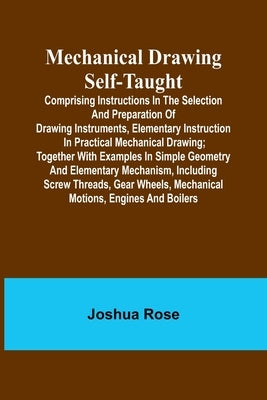 Mechanical Drawing Self-Taught; Comprising instructions in the selection and preparation of drawing instruments, elementary instruction in practical m by Rose, Joshua
