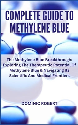 Complete Guide to Methylene Blue: The Methylene Blue Breakthrough: Exploring The Therapeutic Potential Of Methylene Blue & Navigating Its Scientific A by Robert, Dominic