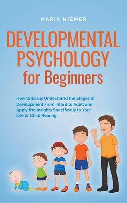 Developmental Psychology for Beginners How to Easily Understand the Stages of Development From Infant to Adult and Apply the Insights Specifically to by Kiemer, Maria