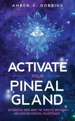 Activate Your Pineal Gland: An Essential Guide about the Third Eye Awakening and Achieving Spiritual Enlightenment by Robbins, Amber V.
