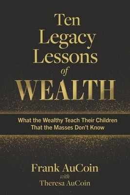 Ten Legacy Lessons of Wealth: What the Wealthy Teach Their Children That the Masses Don't Know by Aucoin, Frank