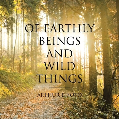 Of Earthly Beings and Wild Things by Soto, Arthur E.