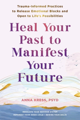 Heal Your Past to Manifest Your Future: Trauma-Informed Practices to Release Emotional Blocks and Open to Life's Possibilities by Kress, Anna