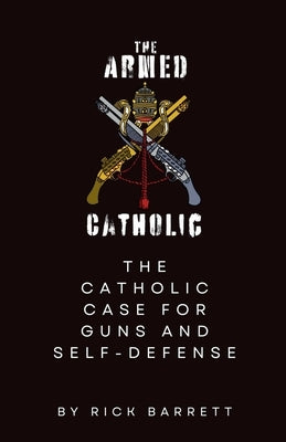 The Armed Catholic The Catholic Case for Guns and Self-Defense by Barrett, Rick